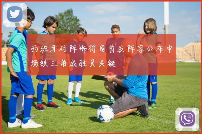 西班牙对阵佛得角首发阵容公布中场铁三角成胜负关键