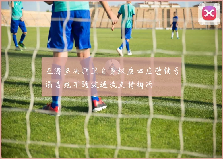 王涛坚决捍卫自身权益回应营销号谣言绝不随波逐流支持梅西