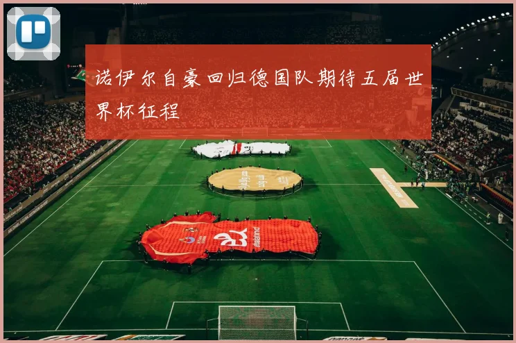 诺伊尔自豪回归德国队期待五届世界杯征程
