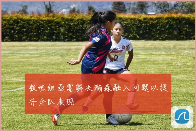 教练组亟需解决瀚森融入问题以提升全队表现