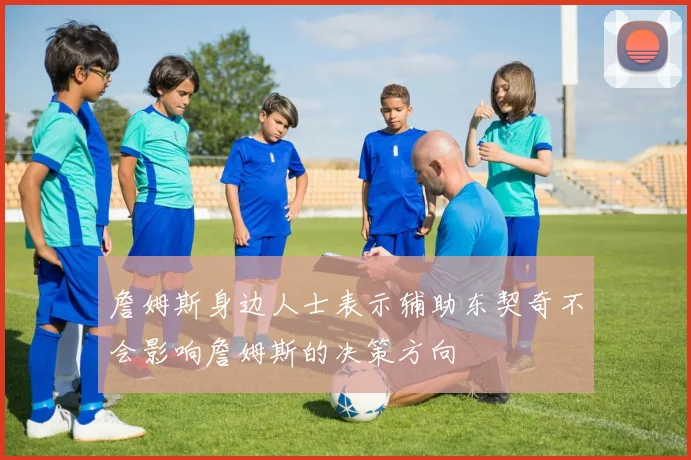 詹姆斯身边人士表示辅助东契奇不会影响詹姆斯的决策方向