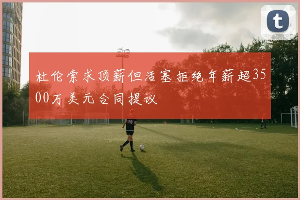 杜伦索求顶薪但活塞拒绝年薪超3500万美元合同提议