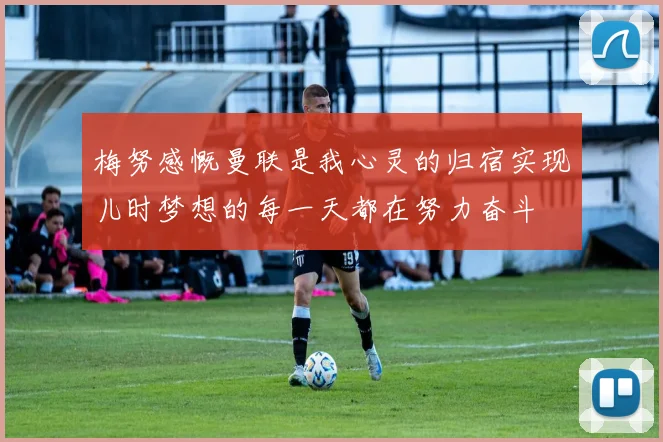 梅努感慨曼联是我心灵的归宿实现儿时梦想的每一天都在努力奋斗