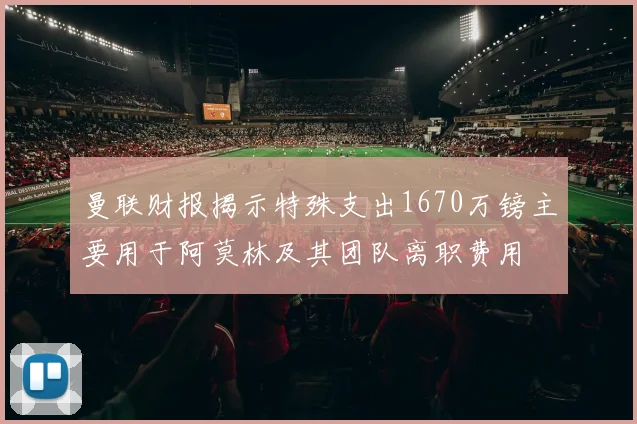 曼联财报揭示特殊支出1670万镑主要用于阿莫林及其团队离职费用