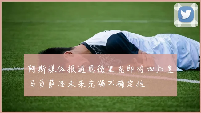 阿斯媒体报道恩德里克即将回归皇马贡萨洛未来充满不确定性