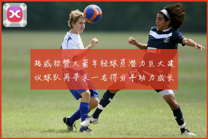 路威称赞火箭年轻球员潜力巨大建议球队再寻求一名得分手助力成长