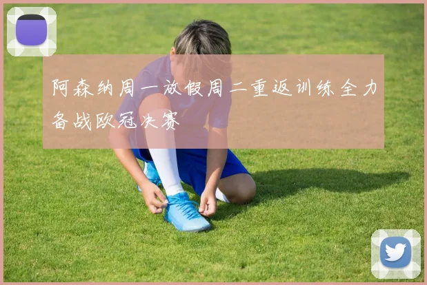 阿森纳周一放假周二重返训练全力备战欧冠决赛