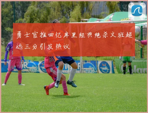 勇士官推回忆库里经典绝杀文班超远三分引发热议