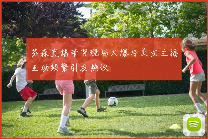 芬森直播带货现场火爆与美女主播互动频繁引发热议