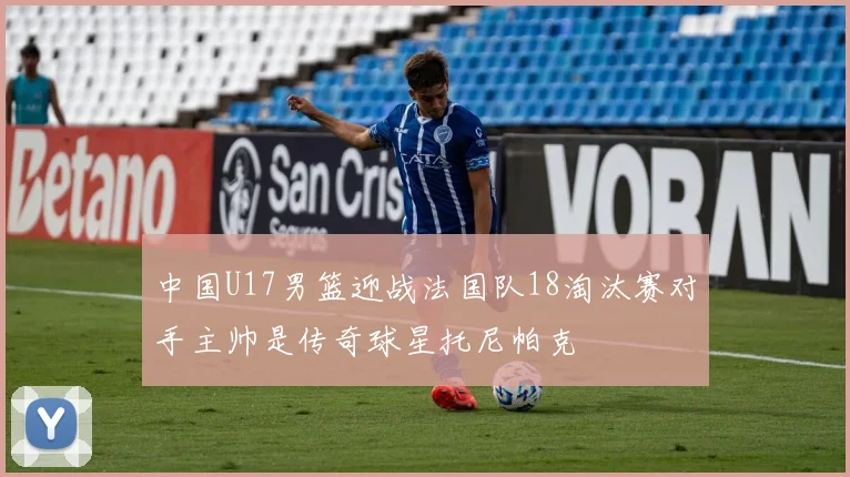 中国U17男篮迎战法国队18淘汰赛对手主帅是传奇球星托尼帕克