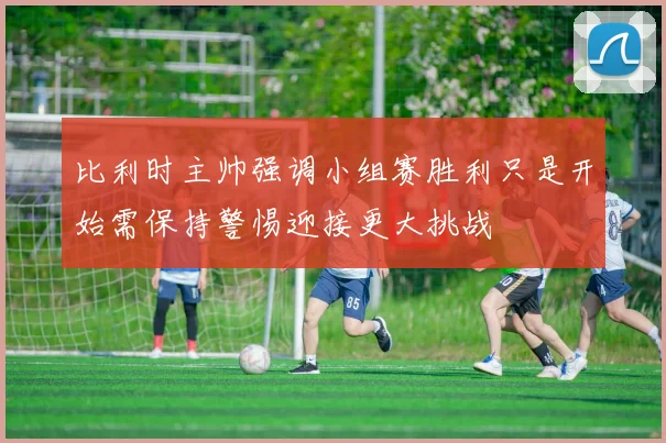 比利时主帅强调小组赛胜利只是开始需保持警惕迎接更大挑战