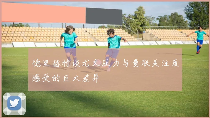 德里赫特谈尤文压力与曼联关注度感受的巨大差异