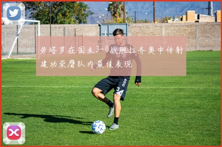 劳塔罗在国米3-0战胜拉齐奥中传射建功荣膺队内最佳表现