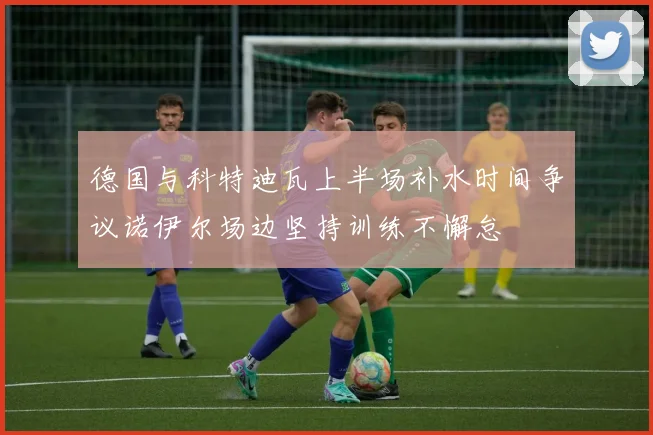 德国与科特迪瓦上半场补水时间争议诺伊尔场边坚持训练不懈怠