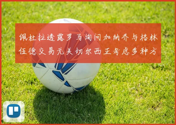 佩杜拉透露罗马询问加纳乔与格林伍德交易无关切尔西正考虑多种方案