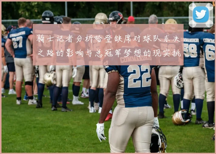 骑士记者分析哈登缺席对球队东决之路的影响与总冠军梦想的现实挑战