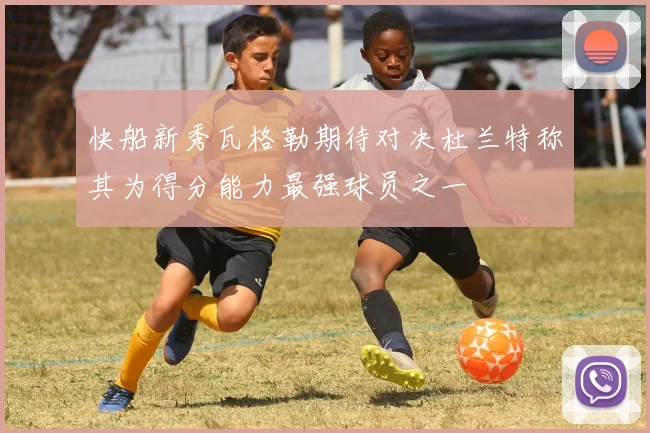 快船新秀瓦格勒期待对决杜兰特称其为得分能力最强球员之一