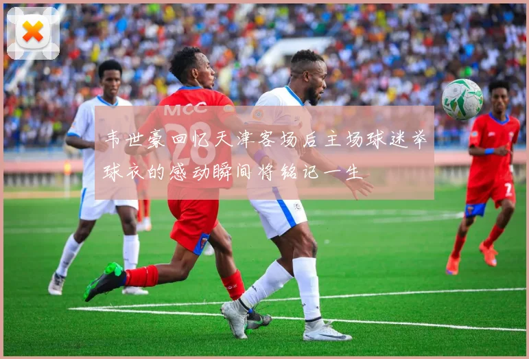 韦世豪回忆天津客场后主场球迷举球衣的感动瞬间将铭记一生