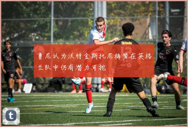 鲁尼认为沃特金斯托尼梅努在英格兰队中仍有潜力可挖