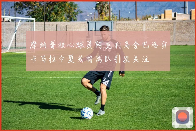 摩纳哥核心球员阿克利乌舍巴洛贡卡马拉今夏或将离队引发关注
