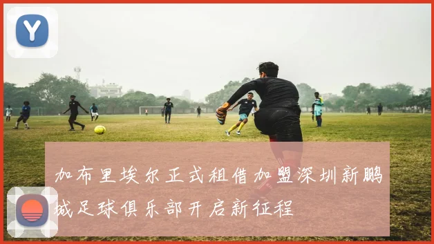 加布里埃尔正式租借加盟深圳新鹏城足球俱乐部开启新征程
