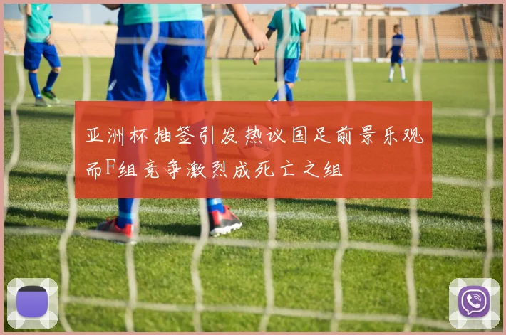 亚洲杯抽签引发热议国足前景乐观而F组竞争激烈成死亡之组