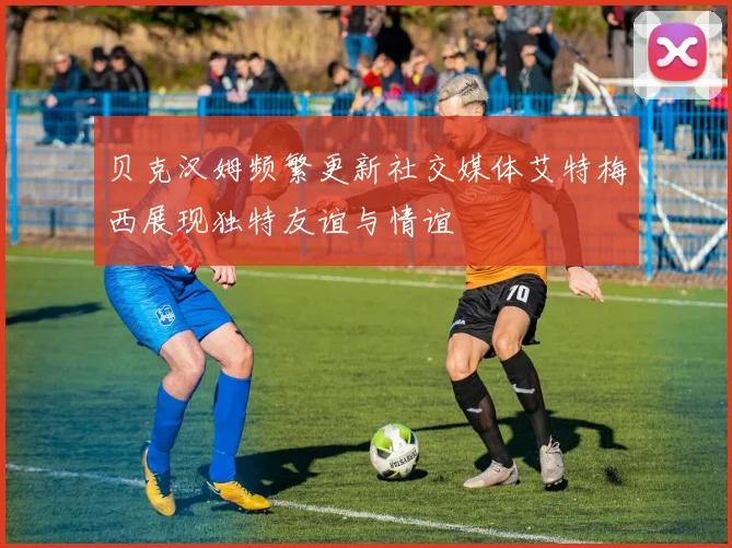 贝克汉姆频繁更新社交媒体艾特梅西展现独特友谊与情谊