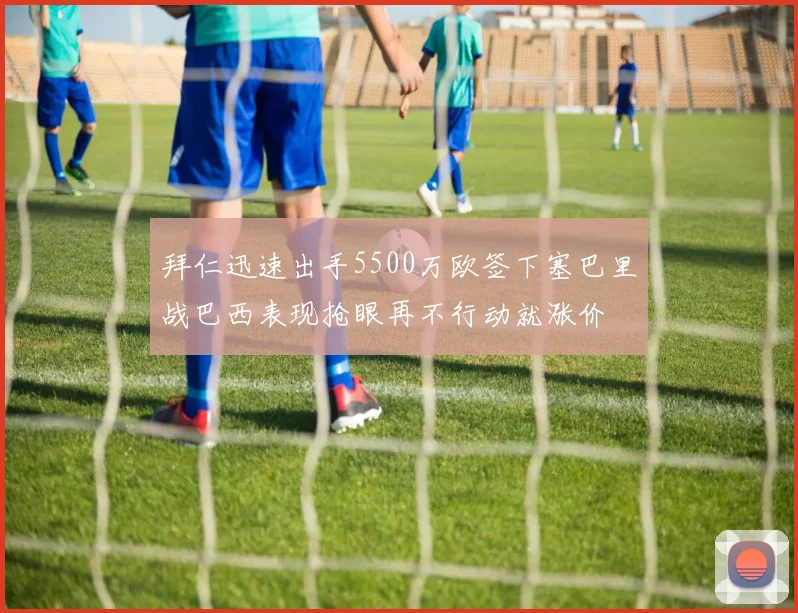 拜仁迅速出手5500万欧签下塞巴里战巴西表现抢眼再不行动就涨价