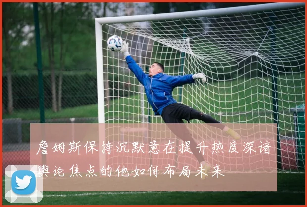 詹姆斯保持沉默意在提升热度深谙舆论焦点的他如何布局未来
