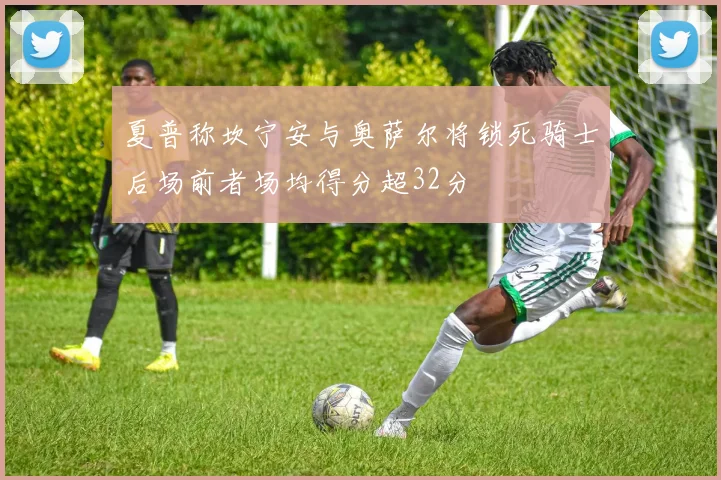 夏普称坎宁安与奥萨尔将锁死骑士后场前者场均得分超32分